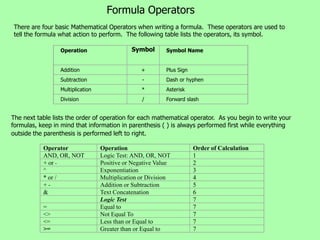 Formula Operators
There are four basic Mathematical Operators when writing a formula. These operators are used to
tell the formula what action to perform. The following table lists the operators, its symbol.

                 Operation                   Symbol       Symbol Name


                 Addition                        +        Plus Sign
                 Subtraction                     -        Dash or hyphen
                 Multiplication                  *        Asterisk
                 Division                        /        Forward slash


The next table lists the order of operation for each mathematical operator. As you begin to write your
formulas, keep in mind that information in parenthesis ( ) is always performed first while everything
outside the parenthesis is performed left to right.

           Operator               Operation                           Order of Calculation
           AND, OR, NOT           Logic Test: AND, OR, NOT            1
           + or -                 Positive or Negative Value          2
           ^                      Exponentiation                      3
           * or /                 Multiplication or Division          4
           +-                     Addition or Subtraction             5
           &                      Text Concatenation                  6
                                  Logic Test                          7
           =                      Equal to                            7
           <>                     Not Equal To                        7
           <=                     Less than or Equal to               7
           >=                     Greater than or Equal to            7
 