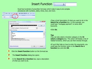 Insert Function
        Excel has hundreds of prewritten formulas which make it easy to do complex
        procedures with numbers, dates, times, text, and more.




                                                        •Type a brief description of what you want to do in the
                                                        Search for a function box. In this example, you
                                                        could type "mortgage payment" or some other
                                                        keywords.

                                                        •Click Go.


                                                        Tips
                                                        •You can also select a function category in the Or
                                                        select a category box. This action will display a list of
                                                        related functions, which you can then browse through.

                                                        •If you'd like help on how to enter the arguments, you
                                                        could type the function name in the Search for a
                                                        function box and click OK.

Click the Insert Function button on the formula bar.

 The Insert Function dialog box opens

 In the Search for a function box, type a description
 of what you want to do.
 