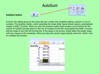 AutoSum

AutoSum button


In Excel, the editing group on the home tab has a button that simplifies adding a column or row of
numbers. The AutoSum button, which resembles the Greek letter Sigma (shown above), automatically
creates a SUM( ) function. When you click the AutoSum button Excel creates a sum function for the
column of numbers directly above or the row of numbers to the left. Excel pastes the SUM( ) function
and the range to sum into the formula bar. If the range is not correct, simply select the proper range
with your mouse on the worksheet. When you have the correct range entered, press the <Enter> key
to complete the function.
 