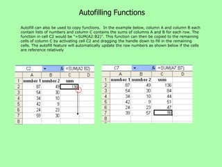 Autofilling Functions
Autofill can also be used to copy functions. In the example below, column A and column B each
contain lists of numbers and column C contains the sums of columns A and B for each row. The
function in cell C2 would be "=SUM(A2:B2)". This function can then be copied to the remaining
cells of column C by activating cell C2 and dragging the handle down to fill in the remaining
cells. The autofill feature will automatically update the row numbers as shown below if the cells
are reference relatively
 