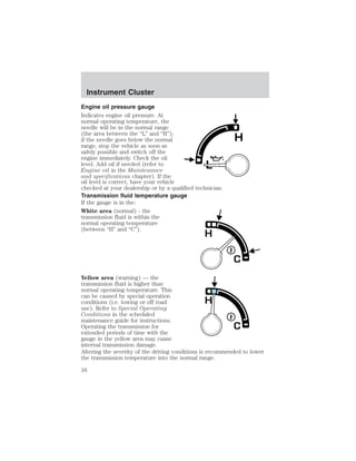 Instrument Cluster 
Engine oil pressure gauge 
Indicates engine oil pressure. At 
normal operating temperature, the 
needle will be in the normal range 
(the area between the “L” and “H”); 
if the needle goes below the normal 
range, stop the vehicle as soon as 
safely possible and switch off the 
engine immediately. Check the oil 
level. Add oil if needed (refer to 
Engine oil in the Maintenance 
and specifications chapter). If the 
oil level is correct, have your vehicle 
checked at your dealership or by a qualified technician. 
Transmission fluid temperature gauge 
If the gauge is in the: 
White area (normal) - the 
transmission fluid is within the 
normal operating temperature 
(between “H” and “C”). 
Yellow area (warning) — the 
transmission fluid is higher than 
normal operating temperature. This 
can be caused by special operation 
conditions (i.e. towing or off road 
use). Refer to Special Operating 
Conditions in the scheduled 
maintenance guide for instructions. 
Operating the transmission for 
extended periods of time with the 
gauge in the yellow area may cause 
internal transmission damage. 
Altering the severity of the driving conditions is recommended to lower 
the transmission temperature into the normal range. 
16 
 