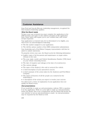 Customer Assistance 
from Ford and Lincoln Mercury dealership management, recognized for 
their business leadership qualities. 
What the Board needs 
To have your case reviewed you must complete the application in the 
DSB brochure and mail it to the address provided on the application 
form. Some states will require you to use certified mail, with return 
receipt requested. 
Your application is reviewed and, if it is determined to be eligible, you 
will receive an acknowledgment indicating: 
• The file number assigned to your application. 
• The toll-free phone number of the DSB’s independent administrator. 
Your dealership and a Ford Motor Company representative will then be 
asked to submit statements. 
To properly review your case, the Board needs the following information: 
• Legible copies of all documents and maintenance or repair orders 
relevant to the case. 
• The year, make, model, and Vehicle Identification Number (VIN) listed 
on your vehicle ownership license. 
• The date of repair(s) and mileage at the time of occurrence(s). 
• The current mileage. 
• The name of the dealer(s) who sold or serviced the vehicle. 
• A brief description of your unresolved concern. 
• A brief summary of the action taken by the dealer(s) and Ford Motor 
Company. 
• The names (if known) of all the people you contacted at the 
dealership(s). 
• A description of the action you expect to resolve your concern. 
You will receive a letter of explanation if your application does not 
qualify for Board review. 
Oral presentations 
If you would like to make an oral presentation, indicate YES to question 
6 on the application. While it is your right to make an oral presentation 
before the Board, this is not a requirement and the Board will decide the 
case whether or not an oral presentation is made. An oral presentation 
may be requested by the Board as well. 
208 
 