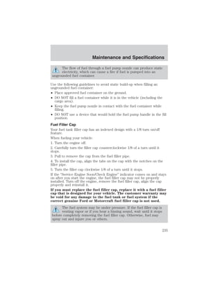 Maintenance and Specifications 
The flow of fuel through a fuel pump nozzle can produce static 
electricity, which can cause a fire if fuel is pumped into an 
ungrounded fuel container. 
Use the following guidelines to avoid static build-up when filling an 
ungrounded fuel container: 
• Place approved fuel container on the ground. 
• DO NOT fill a fuel container while it is in the vehicle (including the 
cargo area). 
• Keep the fuel pump nozzle in contact with the fuel container while 
filling. 
• DO NOT use a device that would hold the fuel pump handle in the fill 
position. 
Fuel Filler Cap 
Your fuel tank filler cap has an indexed design with a 1/8 turn on/off 
feature. 
When fueling your vehicle: 
1. Turn the engine off. 
2. Carefully turn the filler cap counterclockwise 1/8 of a turn until it 
stops. 
3. Pull to remove the cap from the fuel filler pipe. 
4. To install the cap, align the tabs on the cap with the notches on the 
filler pipe. 
5. Turn the filler cap clockwise 1/8 of a turn until it stops. 
If the “Service Engine Soon/Check Engine” indicator comes on and stays 
on after you start the engine, the fuel filler cap may not be properly 
installed. Turn off the engine, remove the fuel filler cap, align the cap 
properly and reinstall it. 
If you must replace the fuel filler cap, replace it with a fuel filler 
cap that is designed for your vehicle. The customer warranty may 
be void for any damage to the fuel tank or fuel system if the 
correct genuine Ford or Motorcraft fuel filler cap is not used. 
The fuel system may be under pressure. If the fuel filler cap is 
venting vapor or if you hear a hissing sound, wait until it stops 
before completely removing the fuel filler cap. Otherwise, fuel may 
spray out and injure you or others. 
235 
 