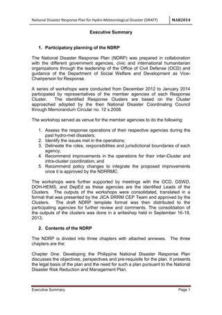 National Disaster Response Plan for Hydro-Meteorological Disaster (DRAFT) MAR2014
Executive Summary Page 1
Executive Summary
1. Participatory planning of the NDRP
The National Disaster Response Plan (NDRP) was prepared in collaboration
with the different government agencies, civic and international humanitarian
organizations through the leadership of the Office of Civil Defense (OCD) and
guidance of the Department of Social Welfare and Development as Vice-
Chairperson for Response.
A series of workshops were conducted from December 2012 to January 2014
participated by representatives of the member agencies of each Response
Cluster. The identified Response Clusters are based on the Cluster
approached adopted by the then National Disaster Coordinating Council
through Memorandum Circular no. 12 s.2008.
The workshop served as venue for the member agencies to do the following:
1. Assess the response operations of their respective agencies during the
past hydro-met disasters;
2. Identify the issues met in the operations;
3. Delineate the roles, responsibilities and jurisdictional boundaries of each
agency;
4. Recommend improvements in the operations for their inter-Cluster and
intra-cluster coordination; and
5. Recommend policy changes to integrate the proposed improvements
once it is approved by the NDRRMC.
The workshops were further supported by meetings with the OCD, DSWD,
DOH-HEMS, and DepEd as these agencies are the identified Leads of the
Clusters. The outputs of the workshops were consolidated, translated in a
format that was presented by the JICA DRRM CEP Team and approved by the
Clusters. The draft NDRP template format was then distributed to the
participating agencies for further review and comments. The consolidation of
the outputs of the clusters was done in a writeshop held in September 16-18,
2013.
2. Contents of the NDRP
The NDRP is divided into three chapters with attached annexes. The three
chapters are the:
Chapter One: Developing the Philippine National Disaster Response Plan
discusses the objectives, perspectives and pre-requisite for the plan. It presents
the legal basis of the plan and the need for such a plan pursuant to the National
Disaster Risk Reduction and Management Plan.
 