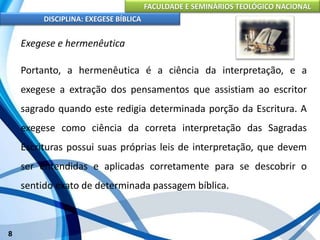 FACULDADE E SEMINÁRIOS TEOLÓGICO NACIONAL
DISCIPLINA: EXEGESE BÍBLICA
8
Exegese e hermenêutica
Portanto, a hermenêutica é a ciência da interpretação, e a
exegese a extração dos pensamentos que assistiam ao escritor
sagrado quando este redigia determinada porção da Escritura. A
exegese como ciência da correta interpretação das Sagradas
Escrituras possui suas próprias leis de interpretação, que devem
ser entendidas e aplicadas corretamente para se descobrir o
sentido exato de determinada passagem bíblica.
 