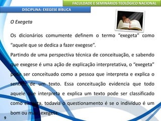 FACULDADE E SEMINÁRIOS TEOLÓGICO NACIONAL
DISCIPLINA: EXEGESE BÍBLICA
9
O Exegeta
Os dicionários comumente definem o termo “exegeta” como
“aquele que se dedica a fazer exegese”.
Partindo de uma perspectiva técnica de conceituação, e sabendo
que exegese é uma ação de explicação interpretativa, o “exegeta”
pode ser conceituado como a pessoa que interpreta e explica o
sentido de um texto. Essa conceituação evidencia que todo
aquele que interpreta e explica um texto pode ser classificado
como exegeta, todavia o questionamento é se o indivíduo é um
bom ou mau, exegeta.
 