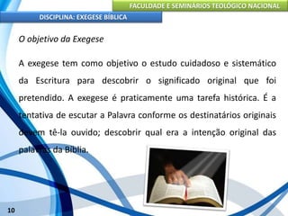 FACULDADE E SEMINÁRIOS TEOLÓGICO NACIONAL
DISCIPLINA: EXEGESE BÍBLICA
10
O objetivo da Exegese
A exegese tem como objetivo o estudo cuidadoso e sistemático
da Escritura para descobrir o significado original que foi
pretendido. A exegese é praticamente uma tarefa histórica. É a
tentativa de escutar a Palavra conforme os destinatários originais
devem tê-la ouvido; descobrir qual era a intenção original das
palavras da Bíblia.
 