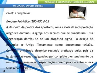 FACULDADE E SEMINÁRIOS TEOLÓGICO NACIONAL
DISCIPLINA: EXEGESE BÍBLICA
13
Escolas Exegéticas
Exegese Patrística (100-600 d.C.)
A despeito da prática dos apóstolos, uma escola de interpretação
alegórica dominou a igreja nos séculos que se sucederam. Esta
alegorização derivou-se de um propósito digno - o desejo de
entender o Antigo Testamento como documento cristão.
Contudo, o método alegórico segundo praticado pelos pais da
igreja muitas vezes negligenciou por completo o entendimento de
um texto e desenvolveu especulações que o próprio autor nunca
teria reconhecido.
 
