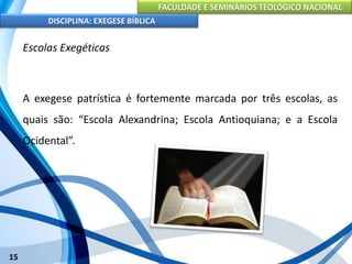 FACULDADE E SEMINÁRIOS TEOLÓGICO NACIONAL
DISCIPLINA: EXEGESE BÍBLICA
15
Escolas Exegéticas
A exegese patrística é fortemente marcada por três escolas, as
quais são: “Escola Alexandrina; Escola Antioquiana; e a Escola
Ocidental”.
 