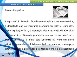 FACULDADE E SEMINÁRIOS TEOLÓGICO NACIONAL
DISCIPLINA: EXEGESE BÍBLICA
18
Escolas Exegéticas
A regra de São Benedito foi sabiamente aplicada nos monastérios,
e decretado que as Escrituras deveriam ser lidas e, com elas,
como explicação final, a exposição dos Pais. Hugo de São Vítor
chegou a dizer: “Aprenda primeiro as coisas em que você deve
crer e, então, vá à Bíblia para encontrá-las. Nem um único
princípio hermenêutico foi desenvolvido nessa época, e a exegese
estava de mãos e pés atados pela tradição oral e pela autoridade
da Igreja”.
 