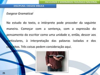 FACULDADE E SEMINÁRIOS TEOLÓGICO NACIONAL
DISCIPLINA: EXEGESE BÍBLICA
21
Exegese Gramatical
No estudo do texto, o intérprete pode proceder da seguinte
maneira. Começar com a sentença, com a expressão do
pensamento do escritor como uma unidade e, então, descer aos
particulares, à interpretação das palavras isoladas e dos
conceitos. Três coisas pedem consideração aqui.
 