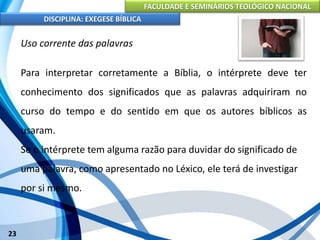 FACULDADE E SEMINÁRIOS TEOLÓGICO NACIONAL
DISCIPLINA: EXEGESE BÍBLICA
23
Uso corrente das palavras
Para interpretar corretamente a Bíblia, o intérprete deve ter
conhecimento dos significados que as palavras adquiriram no
curso do tempo e do sentido em que os autores bíblicos as
usaram.
Se o intérprete tem alguma razão para duvidar do significado de
uma palavra, como apresentado no Léxico, ele terá de investigar
por si mesmo.
 