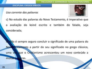 FACULDADE E SEMINÁRIOS TEOLÓGICO NACIONAL
DISCIPLINA: EXEGESE BÍBLICA
25
Uso corrente das palavras
c) No estudo das palavras do Novo Testamento, é imperativo que
a avaliação do koiné escrito e também do falado, seja
considerada;
d) Não é sempre seguro concluir o significado de uma palavra do
Novo Testamento a partir do seu significado no grego clássico,
uma vez que o Cristianismo acrescentou um novo conteúdo a
muitas palavras.
 