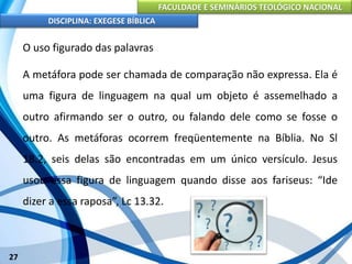 FACULDADE E SEMINÁRIOS TEOLÓGICO NACIONAL
DISCIPLINA: EXEGESE BÍBLICA
27
O uso figurado das palavras
A metáfora pode ser chamada de comparação não expressa. Ela é
uma figura de linguagem na qual um objeto é assemelhado a
outro afirmando ser o outro, ou falando dele como se fosse o
outro. As metáforas ocorrem freqüentemente na Bíblia. No Sl
18.2, seis delas são encontradas em um único versículo. Jesus
usou essa figura de linguagem quando disse aos fariseus: “Ide
dizer a essa raposa”, Lc 13.32.
 