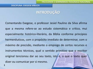 FACULDADE E SEMINÁRIOS TEOLÓGICO NACIONAL
DISCIPLINA: EXEGESE BÍBLICA
INTRODUÇÃO
Comentando Exegese, o professor Jesiel Paulino da Silva afirma
que a mesma refere-se ao estudo sistemático e crítico, mui
especialmente histórico-literário, da Bíblia conforme princípios
hermenêuticos, com o propósito imediato de determinar, com o
máximo de precisão, mediante o emprego de certos recursos e
instrumentos técnicos, qual o sentido primitivo que o escritor
original tencionou dar ao seu texto, isto é, o que o texto quer
dizer ou comunicar por si mesmo.
1
 