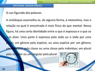 FACULDADE E SEMINÁRIOS TEOLÓGICO NACIONAL
DISCIPLINA: EXEGESE BÍBLICA
29
O uso figurado das palavras
A sinédoque assemelha-se, de alguma forma, à metonímia, mas a
relação na qual é encontrada é mais física do que mental. Nessa
figura, há uma certa identidade entre o que é expresso e o que se
quis dizer. Uma parte é expressa pelo todo ou o todo por uma
parte; um gênero pela espécie, ou uma espécie por um gênero;
um indivíduo pela classe ou uma classe pelo indivíduo; um plural
pelo singular ou um singular pelo plural.
 