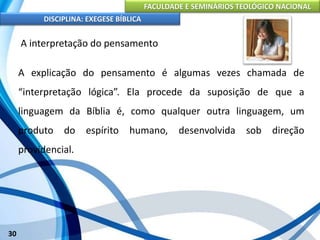 FACULDADE E SEMINÁRIOS TEOLÓGICO NACIONAL
DISCIPLINA: EXEGESE BÍBLICA
30
A interpretação do pensamento
A explicação do pensamento é algumas vezes chamada de
“interpretação lógica”. Ela procede da suposição de que a
linguagem da Bíblia é, como qualquer outra linguagem, um
produto do espírito humano, desenvolvida sob direção
providencial.
 