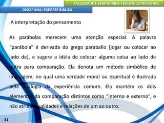 FACULDADE E SEMINÁRIOS TEOLÓGICO NACIONAL
DISCIPLINA: EXEGESE BÍBLICA
31
A interpretação do pensamento
As parábolas merecem uma atenção especial. A palavra
“parábola” é derivada do grego paraballo (jogar ou colocar ao
lado de), e sugere a idéia de colocar alguma coisa ao lado de
outra para comparação. Ela denota um método simbólico de
linguagem, no qual uma verdade moral ou espiritual é ilustrada
pela analogia da experiência comum. Ela mantém os dois
elementos da comparação distintos como “interno e externo”, e
não atribui qualidades e relações de um ao outro.
 