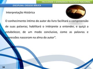 FACULDADE E SEMINÁRIOS TEOLÓGICO NACIONAL
DISCIPLINA: EXEGESE BÍBLICA
34
Interpretação Histórica
O conhecimento íntimo do autor do livro facilitará a compreensão
de suas palavras; habilitará o intérprete a entender, e quiçá a
estabelecer, de um modo conclusivo, como as palavras e
expressões nasceram na alma do autor”.
 