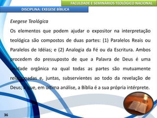 FACULDADE E SEMINÁRIOS TEOLÓGICO NACIONAL
DISCIPLINA: EXEGESE BÍBLICA
36
Exegese Teológica
Os elementos que podem ajudar o expositor na interpretação
teológica são compostos de duas partes: (1) Paralelos Reais ou
Paralelos de Idéias; e (2) Analogia da Fé ou da Escritura. Ambos
procedem do pressuposto de que a Palavra de Deus é uma
unidade orgânica na qual todas as partes são mutuamente
relacionadas e, juntas, subservientes ao todo da revelação de
Deus; e que, em última análise, a Bíblia é a sua própria intérprete.
 