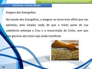 FACULDADE E SEMINÁRIOS TEOLÓGICO NACIONAL
DISCIPLINA: EXEGESE BÍBLICA
37
Exegese dos Evangelhos
No estudo dos Evangelhos, a exegese se torna mais difícil que nas
epístolas, pela simples razão de que a maior parte de sua
substância antecipa a Cruz e a ressurreição de Cristo, sem que
este glorioso ato chave seja ainda manifesto.
 