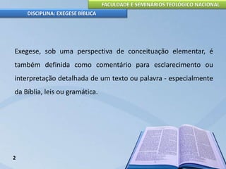 FACULDADE E SEMINÁRIOS TEOLÓGICO NACIONAL
DISCIPLINA: EXEGESE BÍBLICA
Exegese, sob uma perspectiva de conceituação elementar, é
também definida como comentário para esclarecimento ou
interpretação detalhada de um texto ou palavra - especialmente
da Bíblia, leis ou gramática.
2
 