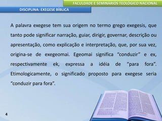 FACULDADE E SEMINÁRIOS TEOLÓGICO NACIONAL
DISCIPLINA: EXEGESE BÍBLICA
A palavra exegese tem sua origem no termo grego exegesis, que
tanto pode significar narração, guiar, dirigir, governar, descrição ou
apresentação, como explicação e interpretação, que, por sua vez,
origina-se de exegeomai. Egeomai significa “conduzir” e ex,
respectivamente ek, expressa a idéia de “para fora”.
Etimologicamente, o significado proposto para exegese seria
“conduzir para fora”.
4
 
