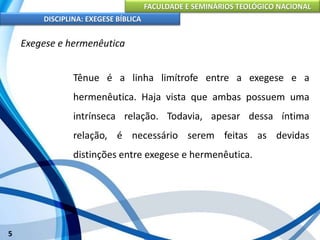 FACULDADE E SEMINÁRIOS TEOLÓGICO NACIONAL
DISCIPLINA: EXEGESE BÍBLICA
5
Exegese e hermenêutica
Tênue é a linha limítrofe entre a exegese e a
hermenêutica. Haja vista que ambas possuem uma
intrínseca relação. Todavia, apesar dessa íntima
relação, é necessário serem feitas as devidas
distinções entre exegese e hermenêutica.
 
