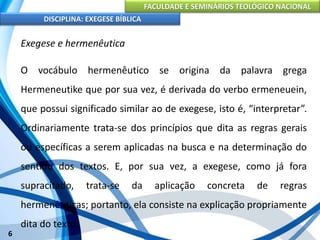 FACULDADE E SEMINÁRIOS TEOLÓGICO NACIONAL
DISCIPLINA: EXEGESE BÍBLICA
6
Exegese e hermenêutica
O vocábulo hermenêutico se origina da palavra grega
Hermeneutike que por sua vez, é derivada do verbo ermeneuein,
que possui significado similar ao de exegese, isto é, “interpretar”.
Ordinariamente trata-se dos princípios que dita as regras gerais
ou específicas a serem aplicadas na busca e na determinação do
sentido dos textos. E, por sua vez, a exegese, como já fora
supracitado, trata-se da aplicação concreta de regras
hermenêuticas; portanto, ela consiste na explicação propriamente
dita do texto.
 