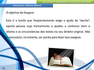 FACULDADE E SEMINÁRIOS TEOLÓGICO NACIONAL
DISCIPLINA: EXEGESE BÍBLICA
11
O objetivo da Exegese
Esta é a tarefa que freqüentemente exige a ajuda do “perito”,
aquela pessoa cujo treinamento a ajudou a conhecer bem o
idioma e as circunstâncias dos textos no seu âmbito original. Não
é necessário, no entanto, ser perito para fazer boa exegese.
 