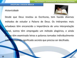 FACULDADE E SEMINÁRIOS TEOLÓGICO NACIONAL
DISCIPLINA: EXEGESE BÍBLICA
12
Historicidade
Desde que Deus revelou as Escrituras, tem havido diversos
métodos de estudar a Palavra de Deus. Os intérpretes mais
ortodoxos têm encarecido a importância de uma interpretação
literal, outros têm empregado um método alegórico, e ainda
outros têm examinado letras e palavras tomadas individualmente
como possuindo significado secreto que precisa ser decifrado.
 