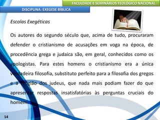 FACULDADE E SEMINÁRIOS TEOLÓGICO NACIONAL
DISCIPLINA: EXEGESE BÍBLICA
14
Escolas Exegéticas
Os autores do segundo século que, acima de tudo, procuraram
defender o cristianismo de acusações em voga na época, de
procedência grega e judaica são, em geral, conhecidos como os
apologistas. Para estes homens o cristianismo era a única
verdadeira filosofia, substituto perfeito para a filosofia dos gregos
e a religião dos judeus, que nada mais podiam fazer do que
apresentar respostas insatisfatórias às perguntas cruciais do
homem.
 