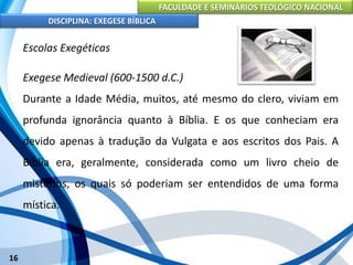 FACULDADE E SEMINÁRIOS TEOLÓGICO NACIONAL
DISCIPLINA: EXEGESE BÍBLICA
16
Escolas Exegéticas
Exegese Medieval (600-1500 d.C.)
Durante a Idade Média, muitos, até mesmo do clero, viviam em
profunda ignorância quanto à Bíblia. E os que conheciam era
devido apenas à tradução da Vulgata e aos escritos dos Pais. A
Bíblia era, geralmente, considerada como um livro cheio de
mistérios, os quais só poderiam ser entendidos de uma forma
mística.
 