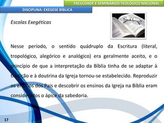 FACULDADE E SEMINÁRIOS TEOLÓGICO NACIONAL
DISCIPLINA: EXEGESE BÍBLICA
17
Escolas Exegéticas
Nesse período, o sentido quádruplo da Escritura (literal,
tropológico, alegórico e analógico) era geralmente aceito, e o
princípio de que a interpretação da Bíblia tinha de se adaptar à
tradição e à doutrina da Igreja tornou-se estabelecido. Reproduzir
os ensinos dos Pais e descobrir os ensinos da Igreja na Bíblia eram
considerados o ápice da sabedoria.
 