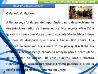 FACULDADE E SEMINÁRIOS TEOLÓGICO NACIONAL
DISCIPLINA: EXEGESE BÍBLICA
19
O Período da Reforma
A Renascença foi de grande importância para o desenvolvimento
dos princípios sadios da Hermenêutica. Nos séculos XIV e XV, a
ignorância densa prevaleceu quanto ao conteúdo da Bíblia. Houve
doutores de divindade que nunca a haviam lido inteira. E a
tradução de Jerônimo era a única forma pela qual a Bíblia era
conhecida. A Renascença chamou a atenção para a necessidade
de se voltar ao original. Reuchlin publicou uma Gramática
Hebraica e um Léxicon Hebraico; e Erasmo publicou a primeira
edição crítica do Novo Testamento em Grego.
 
