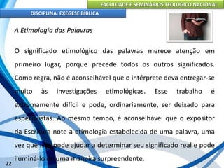 FACULDADE E SEMINÁRIOS TEOLÓGICO NACIONAL
DISCIPLINA: EXEGESE BÍBLICA
22
A Etimologia das Palavras
O significado etimológico das palavras merece atenção em
primeiro lugar, porque precede todos os outros significados.
Como regra, não é aconselhável que o intérprete deva entregar-se
muito às investigações etimológicas. Esse trabalho é
extremamente difícil e pode, ordinariamente, ser deixado para
especialistas. Ao mesmo tempo, é aconselhável que o expositor
da Escritura note a etimologia estabelecida de uma palavra, uma
vez que isso pode ajudar a determinar seu significado real e pode
iluminá-lo de uma maneira surpreendente.
 