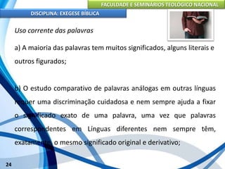 FACULDADE E SEMINÁRIOS TEOLÓGICO NACIONAL
DISCIPLINA: EXEGESE BÍBLICA
24
Uso corrente das palavras
a) A maioria das palavras tem muitos significados, alguns literais e
outros figurados;
b) O estudo comparativo de palavras análogas em outras línguas
requer uma discriminação cuidadosa e nem sempre ajuda a fixar
o significado exato de uma palavra, uma vez que palavras
correspondentes em Línguas diferentes nem sempre têm,
exatamente, o mesmo significado original e derivativo;
 