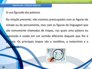 FACULDADE E SEMINÁRIOS TEOLÓGICO NACIONAL
DISCIPLINA: EXEGESE BÍBLICA
26
O uso figurado das palavras
Na relação presente, não estamos preocupados com as figuras de
sintaxe ou de pensamento, mas com as figuras de linguagem que
são comumente chamadas de tropos, nas quais uma palavra ou
expressão é usada em um sentido diferente daquele que lhe é
próprio. Os principais tropos são a metáfora, a metonímia e a
sinédoque.
 