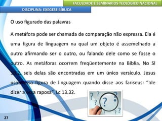 FACULDADE E SEMINÁRIOS TEOLÓGICO NACIONAL
DISCIPLINA: EXEGESE BÍBLICA
27
O uso figurado das palavras
A metáfora pode ser chamada de comparação não expressa. Ela é
uma figura de linguagem na qual um objeto é assemelhado a
outro afirmando ser o outro, ou falando dele como se fosse o
outro. As metáforas ocorrem freqüentemente na Bíblia. No Sl
18.2, seis delas são encontradas em um único versículo. Jesus
usou essa figura de linguagem quando disse aos fariseus: “Ide
dizer a essa raposa”, Lc 13.32.
 