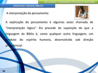 FACULDADE E SEMINÁRIOS TEOLÓGICO NACIONAL
DISCIPLINA: EXEGESE BÍBLICA
30
A interpretação do pensamento
A explicação do pensamento é algumas vezes chamada de
“interpretação lógica”. Ela procede da suposição de que a
linguagem da Bíblia é, como qualquer outra linguagem, um
produto do espírito humano, desenvolvida sob direção
providencial.
 
