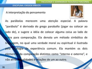 FACULDADE E SEMINÁRIOS TEOLÓGICO NACIONAL
DISCIPLINA: EXEGESE BÍBLICA
31
A interpretação do pensamento
As parábolas merecem uma atenção especial. A palavra
“parábola” é derivada do grego paraballo (jogar ou colocar ao
lado de), e sugere a idéia de colocar alguma coisa ao lado de
outra para comparação. Ela denota um método simbólico de
linguagem, no qual uma verdade moral ou espiritual é ilustrada
pela analogia da experiência comum. Ela mantém os dois
elementos da comparação distintos como “interno e externo”, e
não atribui qualidades e relações de um ao outro.
 