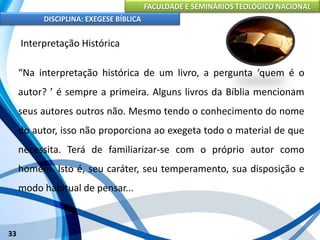 FACULDADE E SEMINÁRIOS TEOLÓGICO NACIONAL
DISCIPLINA: EXEGESE BÍBLICA
33
Interpretação Histórica
“Na interpretação histórica de um livro, a pergunta ‘quem é o
autor? ’ é sempre a primeira. Alguns livros da Bíblia mencionam
seus autores outros não. Mesmo tendo o conhecimento do nome
do autor, isso não proporciona ao exegeta todo o material de que
necessita. Terá de familiarizar-se com o próprio autor como
homem. Isto é, seu caráter, seu temperamento, sua disposição e
modo habitual de pensar...
 