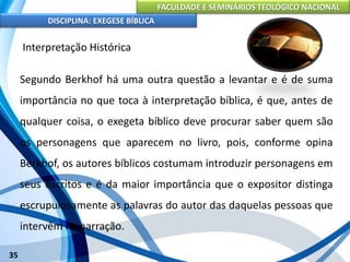 FACULDADE E SEMINÁRIOS TEOLÓGICO NACIONAL
DISCIPLINA: EXEGESE BÍBLICA
35
Interpretação Histórica
Segundo Berkhof há uma outra questão a levantar e é de suma
importância no que toca à interpretação bíblica, é que, antes de
qualquer coisa, o exegeta bíblico deve procurar saber quem são
os personagens que aparecem no livro, pois, conforme opina
Berkhof, os autores bíblicos costumam introduzir personagens em
seus escritos e é da maior importância que o expositor distinga
escrupulosamente as palavras do autor das daquelas pessoas que
intervêm na narração.
 