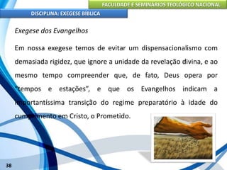 FACULDADE E SEMINÁRIOS TEOLÓGICO NACIONAL
DISCIPLINA: EXEGESE BÍBLICA
38
Exegese dos Evangelhos
Em nossa exegese temos de evitar um dispensacionalismo com
demasiada rigidez, que ignore a unidade da revelação divina, e ao
mesmo tempo compreender que, de fato, Deus opera por
“tempos e estações”, e que os Evangelhos indicam a
importantíssima transição do regime preparatório à idade do
cumprimento em Cristo, o Prometido.
 