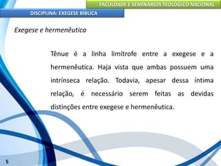 FACULDADE E SEMINÁRIOS TEOLÓGICO NACIONAL
DISCIPLINA: EXEGESE BÍBLICA
5
Exegese e hermenêutica
Tênue é a linha limítrofe entre a exegese e a
hermenêutica. Haja vista que ambas possuem uma
intrínseca relação. Todavia, apesar dessa íntima
relação, é necessário serem feitas as devidas
distinções entre exegese e hermenêutica.
 