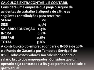 CALCULOS EXTRACONTÁBIL E CONTÁBIL
Considere uma empresa que paga o seguro de
acidentes de trabalho à alíquota de 1%, e as
seguintes contribuições para terceiros:
SENAI                     1%
SESI                    1,5%
SALÁRIO EDUCAÇÃO 2,5%
INCRA                  0,2%
SEBRAE                 0,6%
TOTAL                  5,8%
A contribuição do empregador para o INSS é de 20%
e o Fundo de Garantia por Tempo de Serviço é de
8%. Todos esses valores são calculados sobre o
salário bruto dos empregados. Considere que um
operário seja contratado a R$ 5,00 por hora e calcule o
gasto anual:
 
