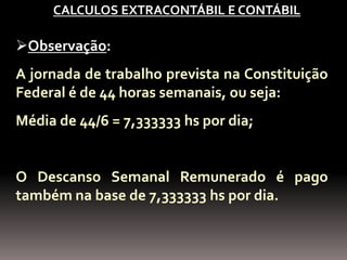 CALCULOS EXTRACONTÁBIL E CONTÁBIL

Observação:
A jornada de trabalho prevista na Constituição
Federal é de 44 horas semanais, ou seja:
Média de 44/6 = 7,333333 hs por dia;


O Descanso Semanal Remunerado é pago
também na base de 7,333333 hs por dia.
 