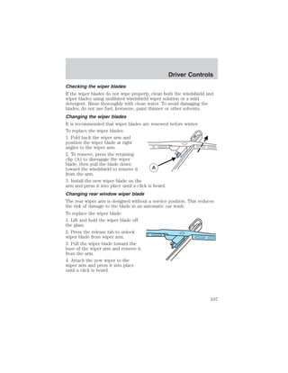 Driver Controls 
Checking the wiper blades 
If the wiper blades do not wipe properly, clean both the windshield and 
wiper blades using undiluted windshield wiper solution or a mild 
detergent. Rinse thoroughly with clean water. To avoid damaging the 
blades, do not use fuel, kerosene, paint thinner or other solvents. 
Changing the wiper blades 
It is recommended that wiper blades are renewed before winter. 
To replace the wiper blades: 
1. Fold back the wiper arm and 
position the wiper blade at right 
angles to the wiper arm. 
2. To remove, press the retaining 
clip (A) to disengage the wiper 
blade, then pull the blade down 
toward the windshield to remove it 
from the arm. 
3. Install the new wiper blade on the 
arm and press it into place until a click is heard. 
Changing rear window wiper blade 
The rear wiper arm is designed without a service position. This reduces 
the risk of damage to the blade in an automatic car wash. 
To replace the wiper blade: 
1. Lift and hold the wiper blade off 
the glass. 
2. Press the release tab to unlock 
wiper blade from wiper arm. 
3. Pull the wiper blade toward the 
base of the wiper arm and remove it 
from the arm. 
4. Attach the new wiper to the 
wiper arm and press it into place 
until a click is heard. 
107 
 