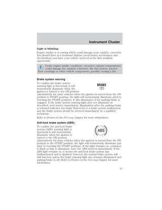 Instrument Cluster 
Light is blinking: 
Engine misfire is occurring which could damage your catalytic converter. 
You should drive in a moderate fashion (avoid heavy acceleration and 
deceleration) and have your vehicle serviced at the first available 
opportunity. 
Under engine misfire conditions, excessive exhaust temperatures 
could damage the catalytic converter, the fuel system, interior 
floor coverings or other vehicle components, possibly causing a fire. 
Brake system warning 
To confirm the brake system 
warning light is functional, it will 
momentarily illuminate when the 
ignition is turned to the ON position 
(alternatively for some vehicles when the ignition is moved from the ON 
position to START position, the light will momentarily illuminate prior to 
reaching the START position). It also illuminates if the parking brake is 
engaged. If the brake system warning light does not illuminate as 
described, seek service immediately. Illumination after the parking brake 
is released indicates low brake fluid level or a brake system malfunction 
and the brake system should be serviced immediately by a qualified 
technician. 
Refer to Brakes in the Driving chapter for more information. 
Anti-lock brake system (ABS) 
To confirm the anti-lock brake 
system (ABS) warning light is 
ABS 
functional it will momentarily 
illuminate when the ignition is 
turned to the ON position 
(alternatively for some vehicles when the ignition is moved from the ON 
position to the START position, the light will momentarily illuminate just 
prior to reaching the START position). If the light remains on, continues 
to flash or fails to illuminate, have the ABS serviced immediately. If the 
ABS light remains on, it means the anti-lock brake system has 
malfunctioned and is disabled, however, the normal brake system will 
still function unless the brake warning light also remains illuminated and 
parking brake is off. Refer to Brakes in the Driving chapter for more 
information. 
11 
 