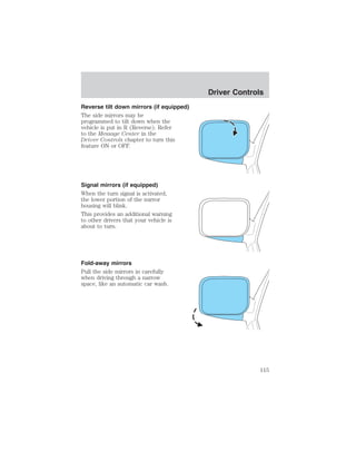 Reverse tilt down mirrors (if equipped) 
The side mirrors may be 
programmed to tilt down when the 
vehicle is put in R (Reverse). Refer 
to the Message Center in the 
Driver Controls chapter to turn this 
feature ON or OFF. 
Signal mirrors (if equipped) 
When the turn signal is activated, 
the lower portion of the mirror 
housing will blink. 
This provides an additional warning 
to other drivers that your vehicle is 
about to turn. 
Fold-away mirrors 
Pull the side mirrors in carefully 
when driving through a narrow 
space, like an automatic car wash. 
Driver Controls 
115 
 